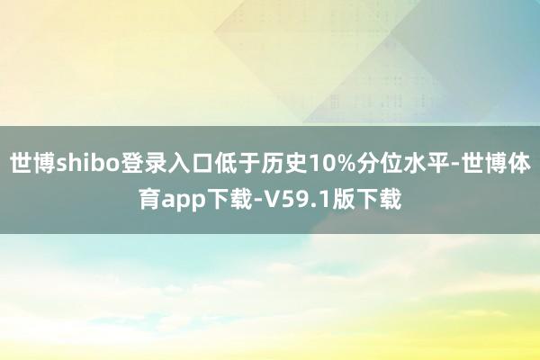 世博shibo登录入口低于历史10%分位水平-世博体育app下载-V59.1版下载