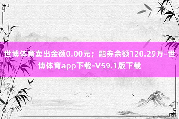 世博体育卖出金额0.00元；融券余额120.29万-世博体育app下载-V59.1版下载