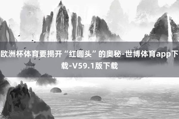 欧洲杯体育要揭开“红圆头”的奥秘-世博体育app下载-V59.1版下载