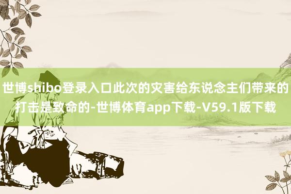 世博shibo登录入口此次的灾害给东说念主们带来的打击是致命的-世博体育app下载-V59.1版下载