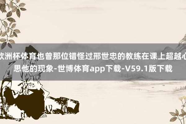 欧洲杯体育也曾那位错怪过邢世忠的教练在课上超越心思他的现象-世博体育app下载-V59.1版下载