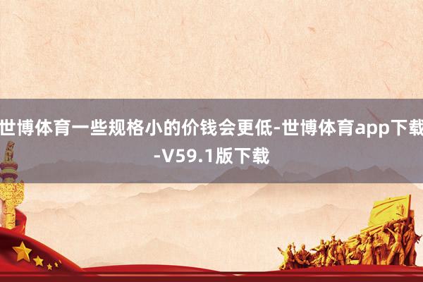 世博体育一些规格小的价钱会更低-世博体育app下载-V59.1版下载