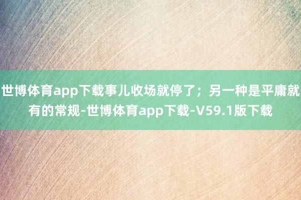世博体育app下载事儿收场就停了；另一种是平庸就有的常规-世博体育app下载-V59.1版下载