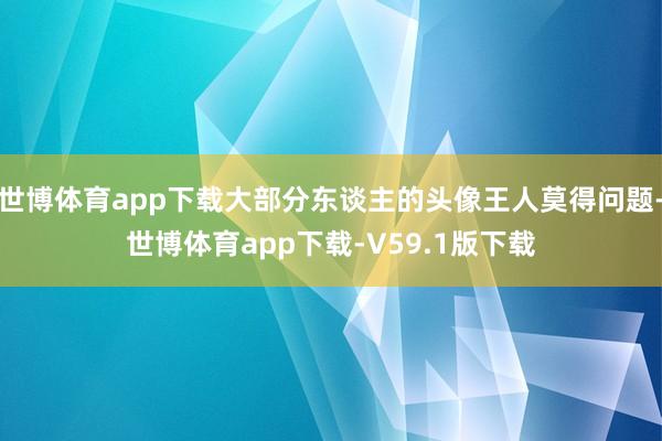 世博体育app下载大部分东谈主的头像王人莫得问题-世博体育app下载-V59.1版下载