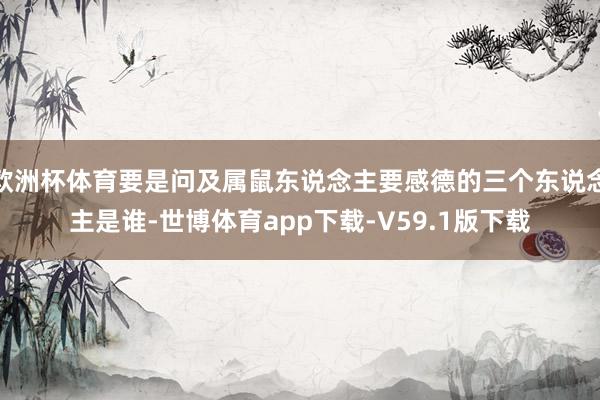 欧洲杯体育要是问及属鼠东说念主要感德的三个东说念主是谁-世博体育app下载-V59.1版下载