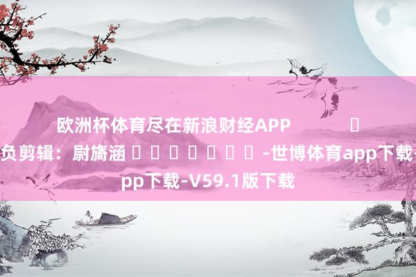 欧洲杯体育尽在新浪财经APP            						背负剪辑：尉旖涵 							-世博体育app下载-V59.1版下载