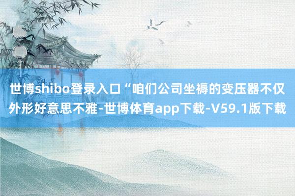 世博shibo登录入口　　“咱们公司坐褥的变压器不仅外形好意思不雅-世博体育app下载-V59.1版下载