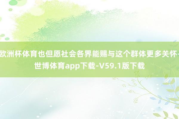 欧洲杯体育也但愿社会各界能赐与这个群体更多关怀-世博体育app下载-V59.1版下载