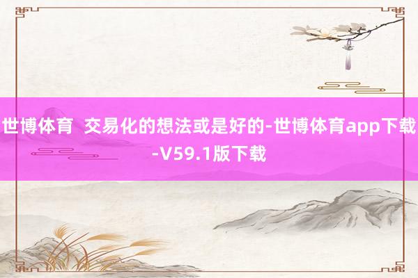 世博体育  交易化的想法或是好的-世博体育app下载-V59.1版下载
