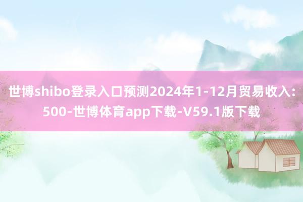 世博shibo登录入口预测2024年1-12月贸易收入:500-世博体育app下载-V59.1版下载