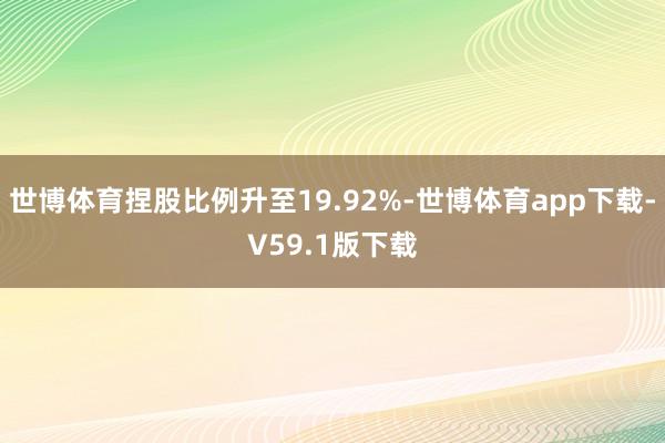 世博体育捏股比例升至19.92%-世博体育app下载-V59.1版下载