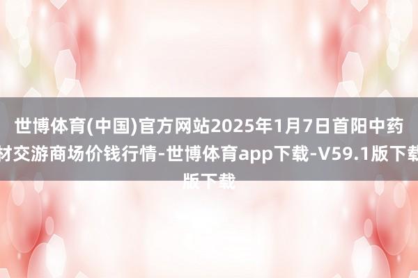世博体育(中国)官方网站2025年1月7日首阳中药材交游商场价钱行情-世博体育app下载-V59.1版下载