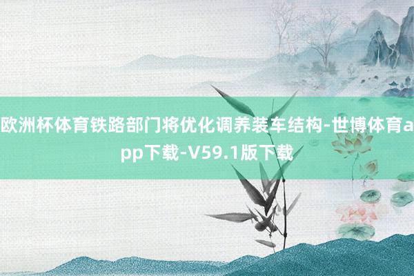 欧洲杯体育铁路部门将优化调养装车结构-世博体育app下载-V59.1版下载