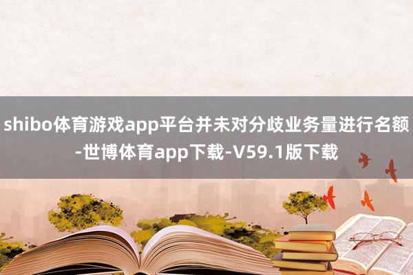 shibo体育游戏app平台并未对分歧业务量进行名额-世博体育app下载-V59.1版下载