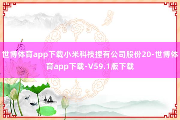 世博体育app下载小米科技捏有公司股份20-世博体育app下载-V59.1版下载