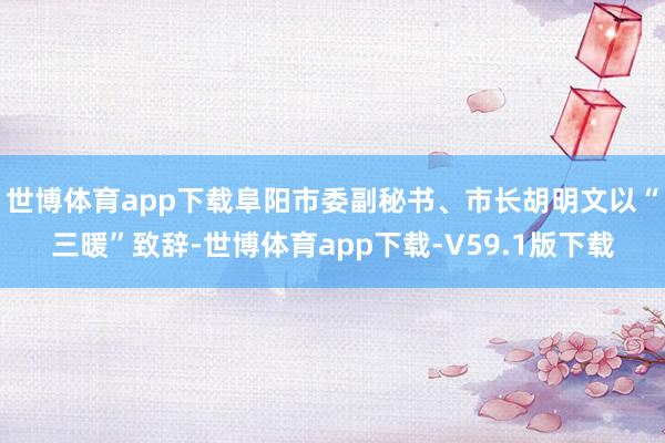 世博体育app下载阜阳市委副秘书、市长胡明文以“三暖”致辞-世博体育app下载-V59.1版下载