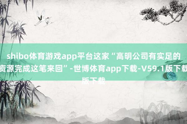 shibo体育游戏app平台这家“高明公司有实足的资源完成这笔来回”-世博体育app下载-V59.1版下载