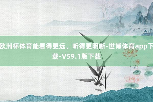 欧洲杯体育能看得更远、听得更明晰-世博体育app下载-V59.1版下载