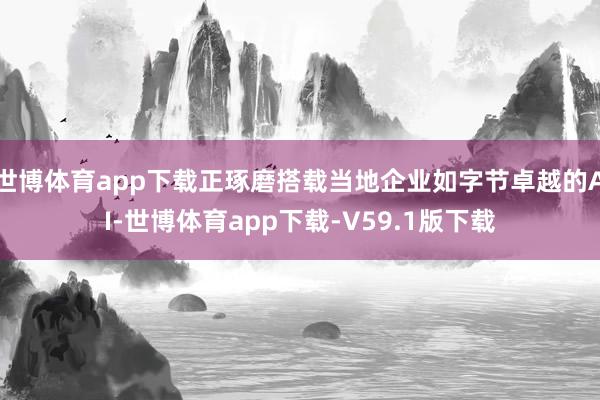 世博体育app下载正琢磨搭载当地企业如字节卓越的AI-世博体育app下载-V59.1版下载
