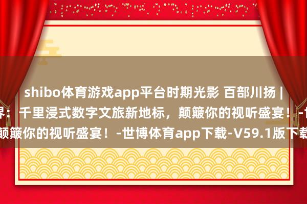 shibo体育游戏app平台时期光影 百部川扬 | 四川巴中恩阳科普大视界：千里浸式数字文旅新地标，颠簸你的视听盛宴！-世博体育app下载-V59.1版下载