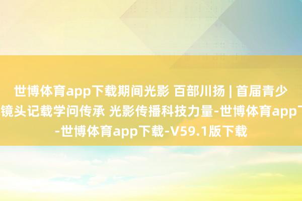 世博体育app下载期间光影 百部川扬 | 首届青少年科普视听大会：镜头记载学问传承 光影传播科技力量-世博体育app下载-V59.1版下载