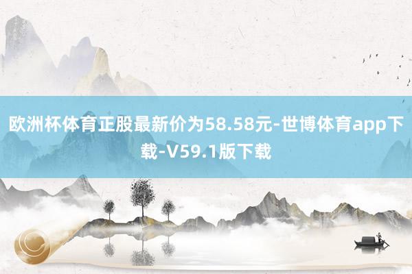 欧洲杯体育正股最新价为58.58元-世博体育app下载-V59.1版下载