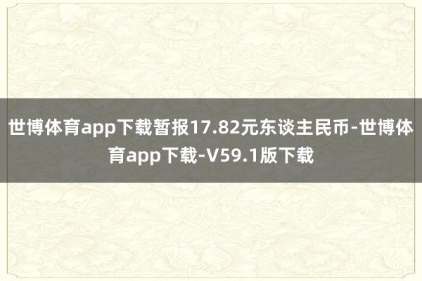 世博体育app下载暂报17.82元东谈主民币-世博体育app下载-V59.1版下载