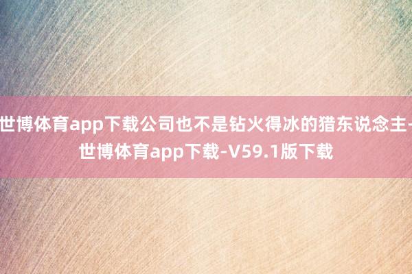 世博体育app下载公司也不是钻火得冰的猎东说念主-世博体育app下载-V59.1版下载