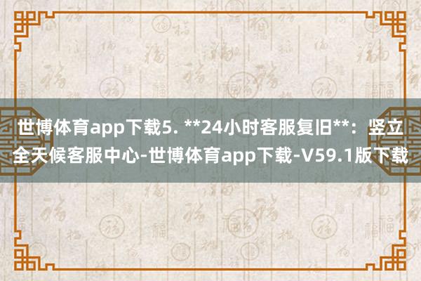 世博体育app下载5. **24小时客服复旧**：竖立全天候客服中心-世博体育app下载-V59.1版下载