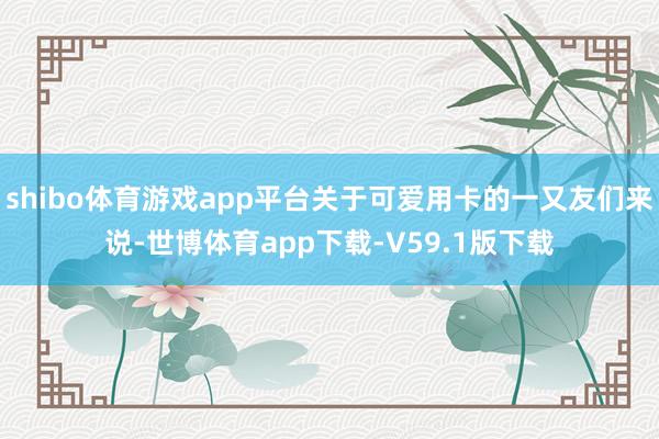 shibo体育游戏app平台关于可爱用卡的一又友们来说-世博体育app下载-V59.1版下载