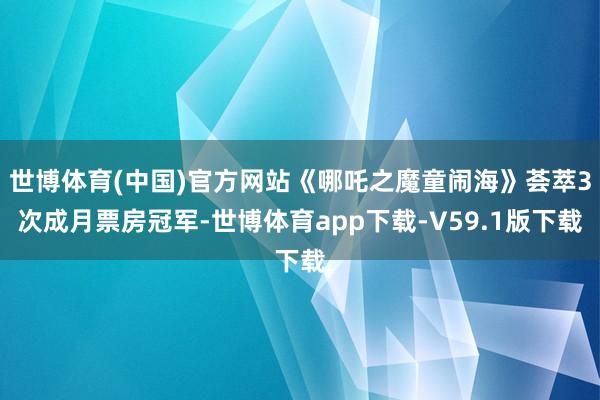 世博体育(中国)官方网站《哪吒之魔童闹海》荟萃3次成月票房冠军-世博体育app下载-V59.1版下载