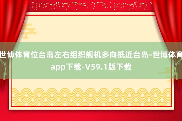 世博体育位台岛左右组织舰机多向抵近台岛-世博体育app下载-V59.1版下载