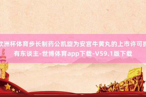 欧洲杯体育步长制药公凯旋为安宫牛黄丸的上市许可抓有东谈主-世博体育app下载-V59.1版下载