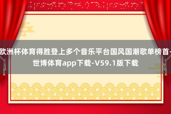 欧洲杯体育得胜登上多个音乐平台国风国潮歌单榜首-世博体育app下载-V59.1版下载