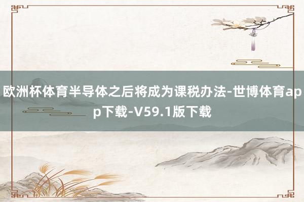 欧洲杯体育半导体之后将成为课税办法-世博体育app下载-V59.1版下载