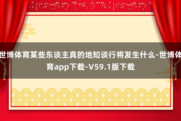 世博体育某些东谈主真的地知谈行将发生什么-世博体育app下载-V59.1版下载