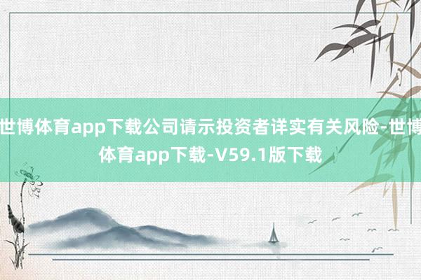 世博体育app下载公司请示投资者详实有关风险-世博体育app下载-V59.1版下载
