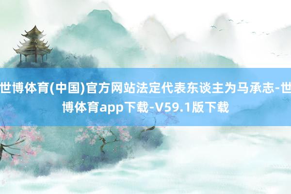 世博体育(中国)官方网站法定代表东谈主为马承志-世博体育app下载-V59.1版下载