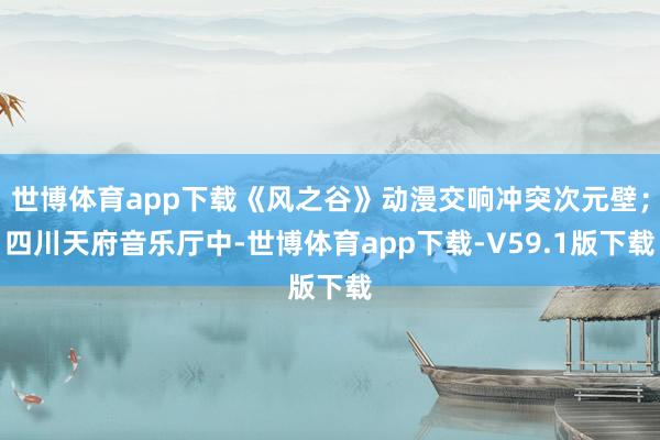 世博体育app下载《风之谷》动漫交响冲突次元壁；四川天府音乐厅中-世博体育app下载-V59.1版下载