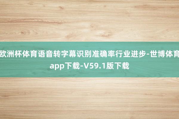 欧洲杯体育语音转字幕识别准确率行业进步-世博体育app下载-V59.1版下载