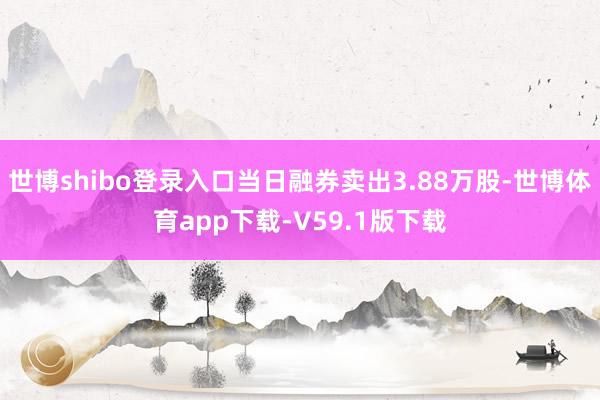 世博shibo登录入口当日融券卖出3.88万股-世博体育app下载-V59.1版下载