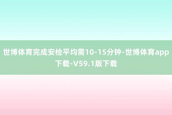 世博体育完成安检平均需10-15分钟-世博体育app下载-V59.1版下载