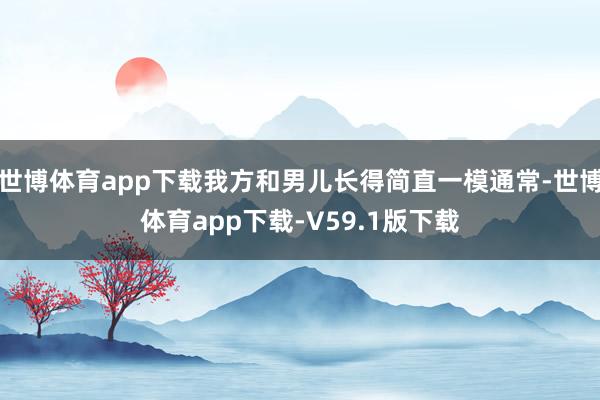 世博体育app下载我方和男儿长得简直一模通常-世博体育app下载-V59.1版下载