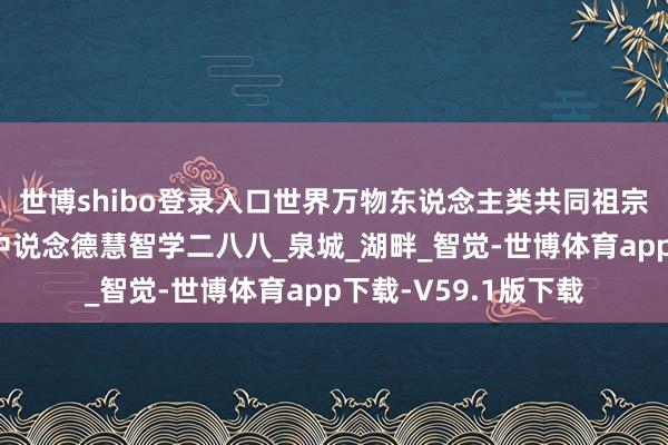 世博shibo登录入口世界万物东说念主类共同祖宗叫当然：山林子中中说念德慧智学二八八_泉城_湖畔_智觉-世博体育app下载-V59.1版下载