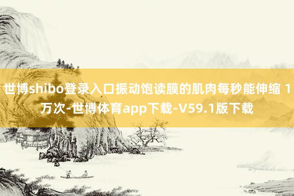 世博shibo登录入口振动饱读膜的肌肉每秒能伸缩 1万次-世博体育app下载-V59.1版下载