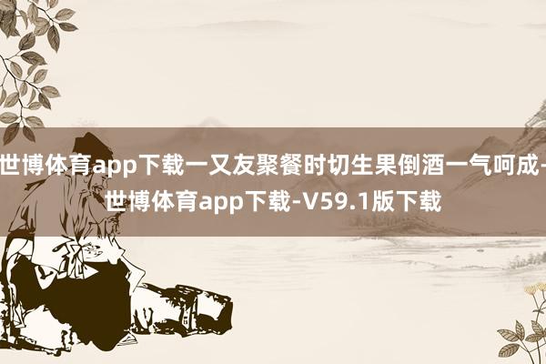 世博体育app下载一又友聚餐时切生果倒酒一气呵成-世博体育app下载-V59.1版下载