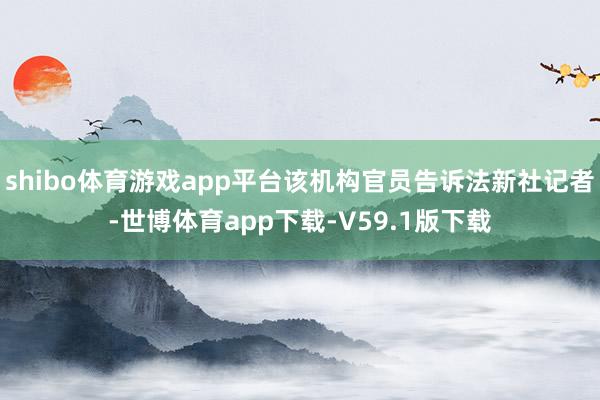 shibo体育游戏app平台该机构官员告诉法新社记者-世博体育app下载-V59.1版下载