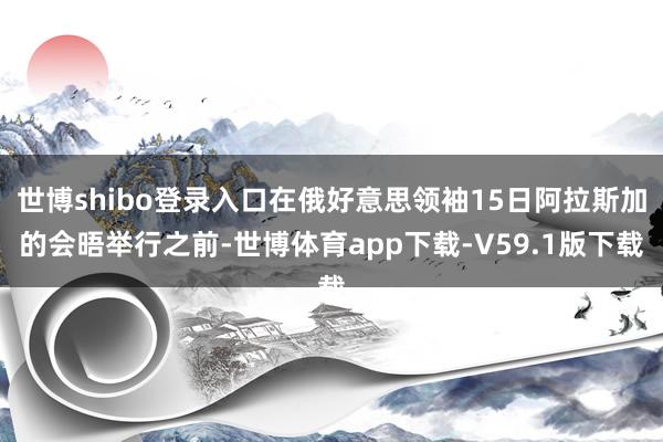 世博shibo登录入口在俄好意思领袖15日阿拉斯加的会晤举行之前-世博体育app下载-V59.1版下载