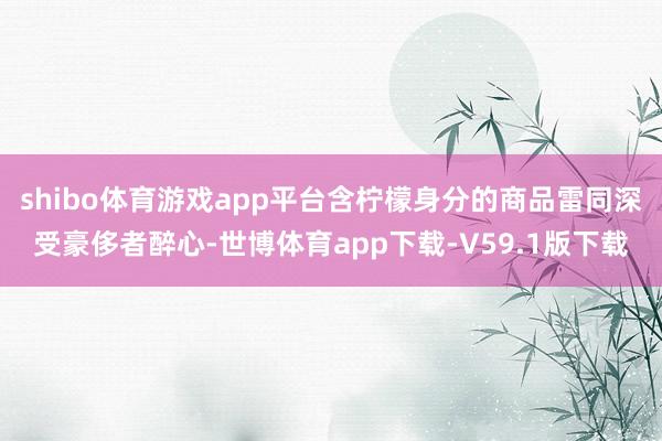 shibo体育游戏app平台含柠檬身分的商品雷同深受豪侈者醉心-世博体育app下载-V59.1版下载