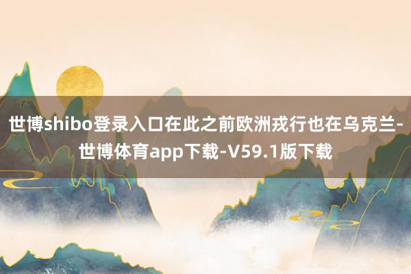 世博shibo登录入口在此之前欧洲戎行也在乌克兰-世博体育app下载-V59.1版下载